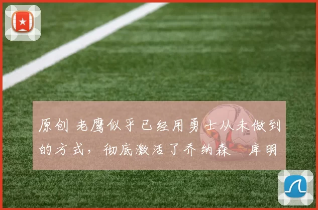 原创 老鹰似乎已经用勇士从未做到的方式，彻底激活了乔纳森・库明加