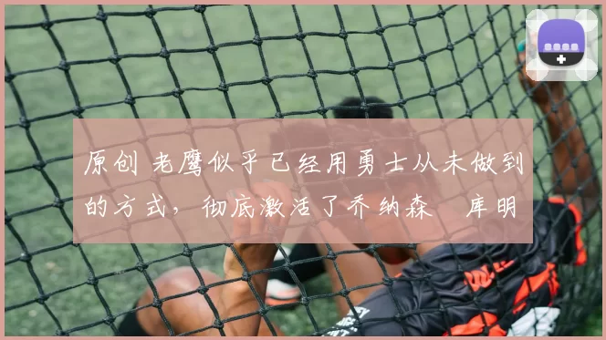 原创 老鹰似乎已经用勇士从未做到的方式,彻底激活了乔纳森・库明加