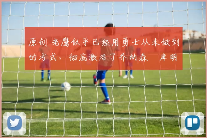 原创 老鹰似乎已经用勇士从未做到的方式，彻底激活了乔纳森・库明加