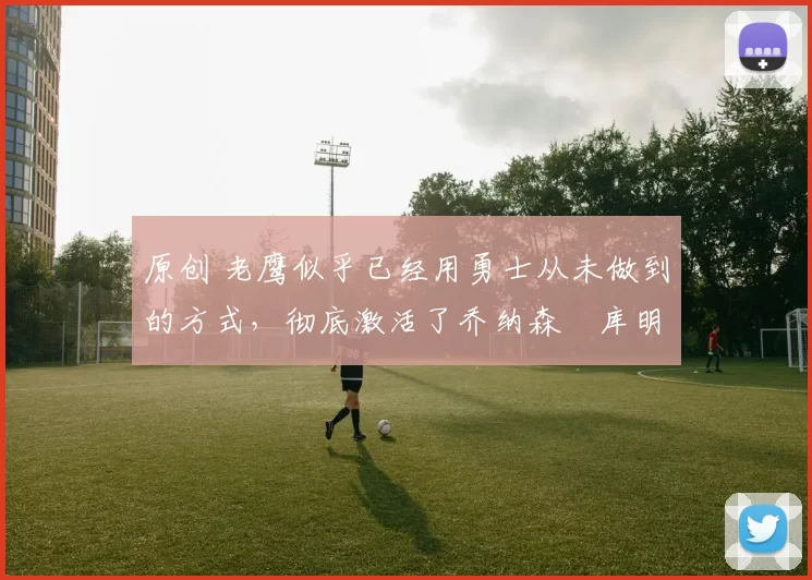 原创 老鹰似乎已经用勇士从未做到的方式，彻底激活了乔纳森・库明加