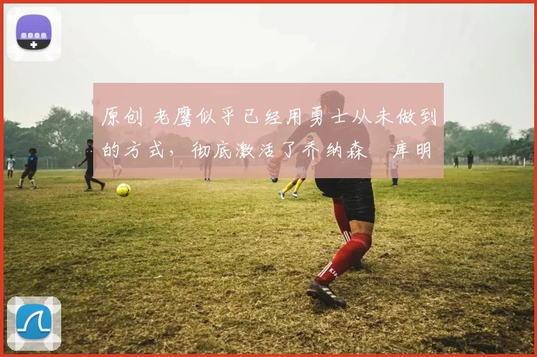 原创 老鹰似乎已经用勇士从未做到的方式，彻底激活了乔纳森・库明加