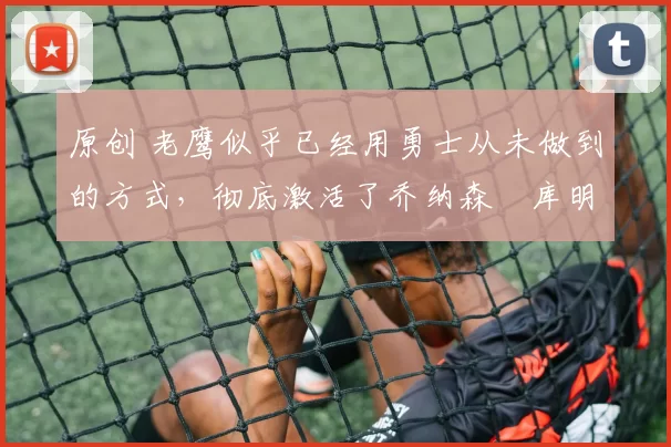 原创 老鹰似乎已经用勇士从未做到的方式,彻底激活了乔纳森・库明加