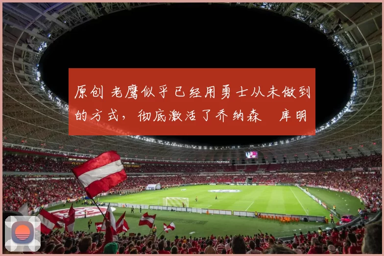 原创 老鹰似乎已经用勇士从未做到的方式,彻底激活了乔纳森・库明加