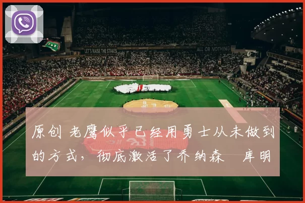 原创 老鹰似乎已经用勇士从未做到的方式，彻底激活了乔纳森・库明加