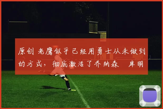 原创 老鹰似乎已经用勇士从未做到的方式,彻底激活了乔纳森・库明加