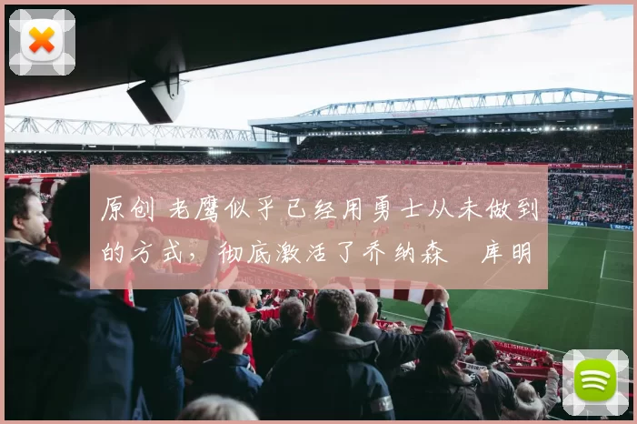 原创 老鹰似乎已经用勇士从未做到的方式，彻底激活了乔纳森・库明加