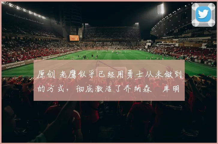 原创 老鹰似乎已经用勇士从未做到的方式，彻底激活了乔纳森・库明加