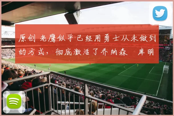 原创 老鹰似乎已经用勇士从未做到的方式,彻底激活了乔纳森・库明加