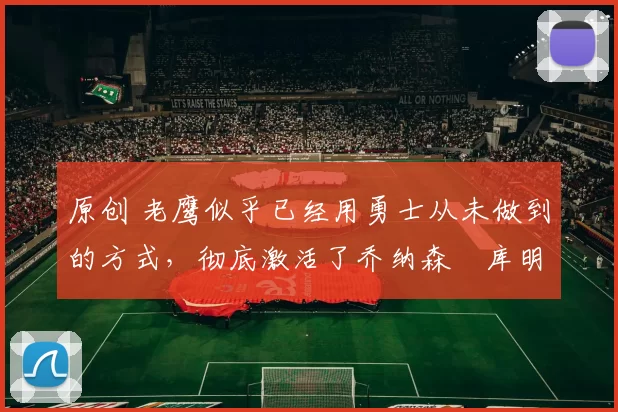 原创 老鹰似乎已经用勇士从未做到的方式,彻底激活了乔纳森・库明加