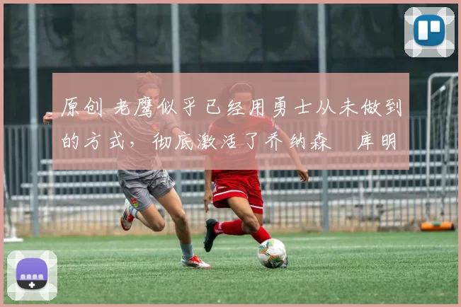 原创 老鹰似乎已经用勇士从未做到的方式,彻底激活了乔纳森・库明加