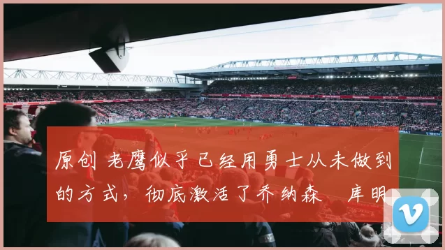 原创 老鹰似乎已经用勇士从未做到的方式，彻底激活了乔纳森・库明加