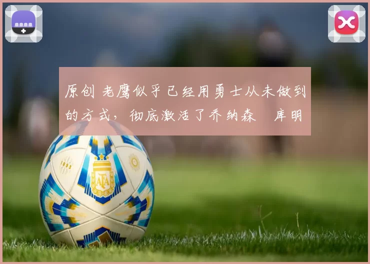 原创 老鹰似乎已经用勇士从未做到的方式，彻底激活了乔纳森・库明加