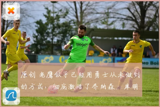 原创 老鹰似乎已经用勇士从未做到的方式,彻底激活了乔纳森・库明加