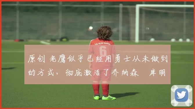 原创 老鹰似乎已经用勇士从未做到的方式,彻底激活了乔纳森・库明加