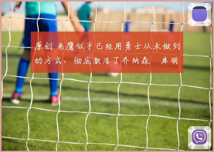 原创 老鹰似乎已经用勇士从未做到的方式,彻底激活了乔纳森・库明加