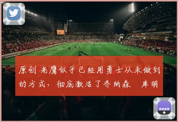 原创 老鹰似乎已经用勇士从未做到的方式，彻底激活了乔纳森・库明加