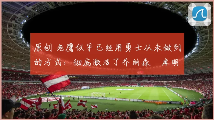 原创 老鹰似乎已经用勇士从未做到的方式，彻底激活了乔纳森・库明加