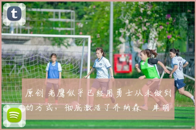 原创 老鹰似乎已经用勇士从未做到的方式，彻底激活了乔纳森・库明加