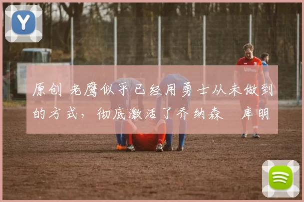 原创 老鹰似乎已经用勇士从未做到的方式,彻底激活了乔纳森・库明加