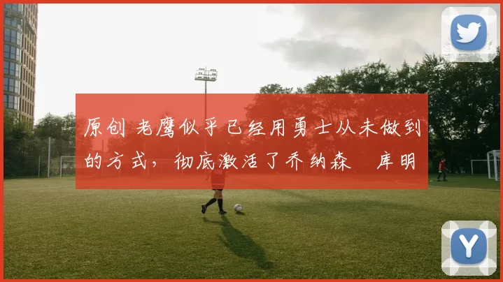 原创 老鹰似乎已经用勇士从未做到的方式，彻底激活了乔纳森・库明加