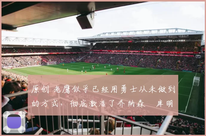 原创 老鹰似乎已经用勇士从未做到的方式，彻底激活了乔纳森・库明加