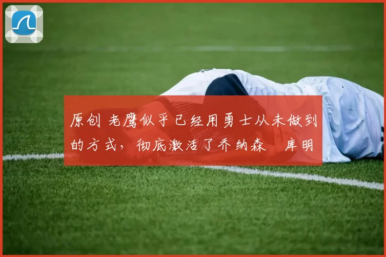 原创 老鹰似乎已经用勇士从未做到的方式,彻底激活了乔纳森・库明加