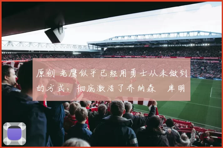 原创 老鹰似乎已经用勇士从未做到的方式,彻底激活了乔纳森・库明加