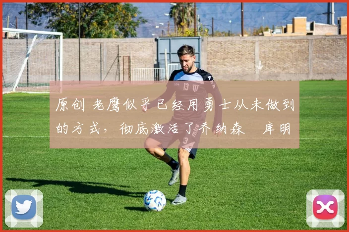 原创 老鹰似乎已经用勇士从未做到的方式，彻底激活了乔纳森・库明加