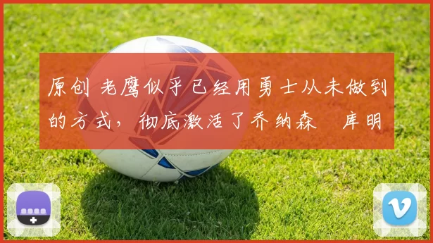 原创 老鹰似乎已经用勇士从未做到的方式,彻底激活了乔纳森・库明加