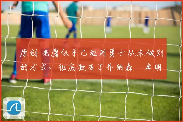 原创 老鹰似乎已经用勇士从未做到的方式,彻底激活了乔纳森・库明加