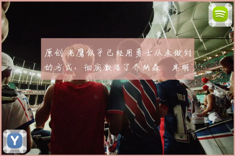 原创 老鹰似乎已经用勇士从未做到的方式，彻底激活了乔纳森・库明加