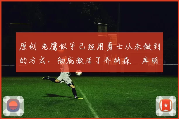 原创 老鹰似乎已经用勇士从未做到的方式，彻底激活了乔纳森・库明加