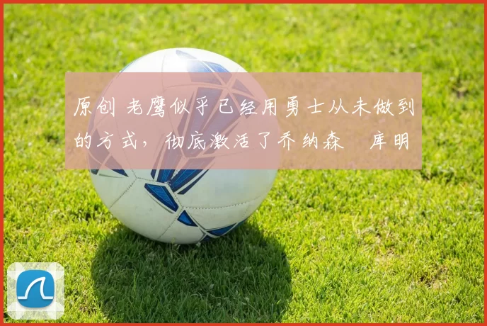 原创 老鹰似乎已经用勇士从未做到的方式，彻底激活了乔纳森・库明加