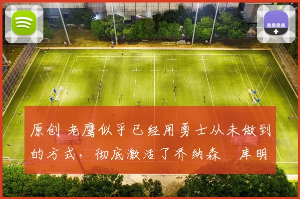 原创 老鹰似乎已经用勇士从未做到的方式，彻底激活了乔纳森・库明加