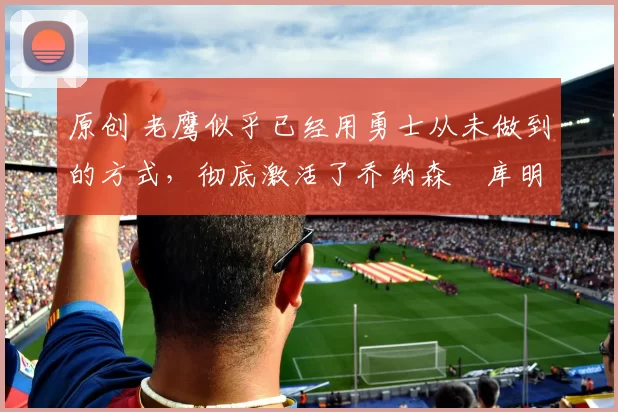 原创 老鹰似乎已经用勇士从未做到的方式，彻底激活了乔纳森・库明加