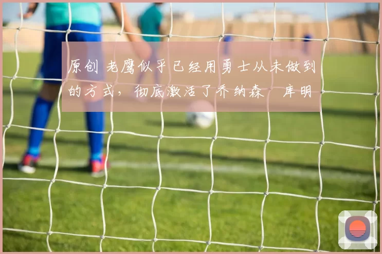 原创 老鹰似乎已经用勇士从未做到的方式，彻底激活了乔纳森・库明加