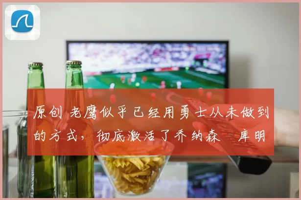 原创 老鹰似乎已经用勇士从未做到的方式,彻底激活了乔纳森・库明加