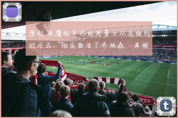 原创 老鹰似乎已经用勇士从未做到的方式,彻底激活了乔纳森・库明加