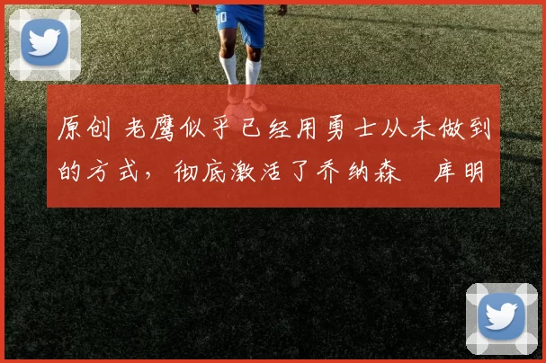 原创 老鹰似乎已经用勇士从未做到的方式,彻底激活了乔纳森・库明加