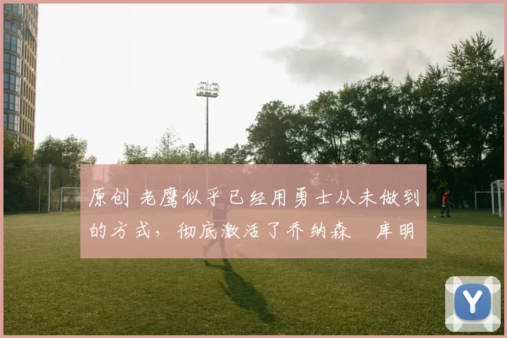 原创 老鹰似乎已经用勇士从未做到的方式,彻底激活了乔纳森・库明加