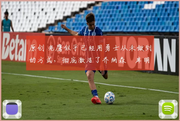 原创 老鹰似乎已经用勇士从未做到的方式,彻底激活了乔纳森・库明加