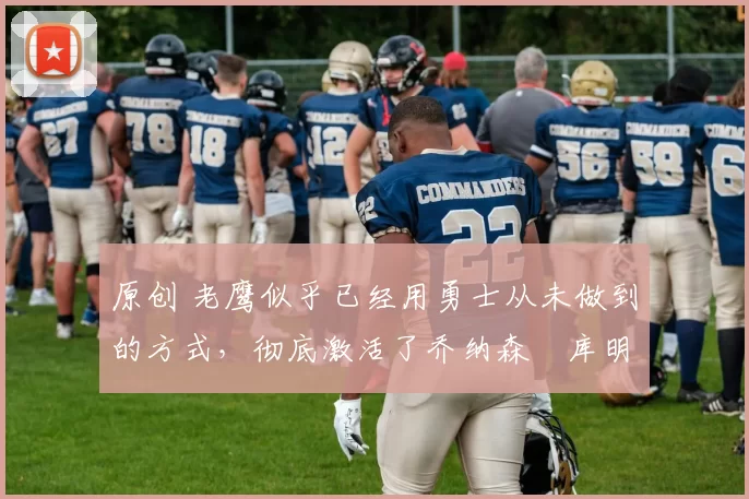 原创 老鹰似乎已经用勇士从未做到的方式，彻底激活了乔纳森・库明加