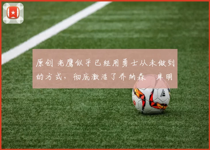 原创 老鹰似乎已经用勇士从未做到的方式，彻底激活了乔纳森・库明加