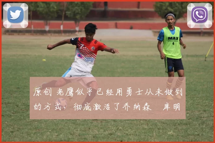 原创 老鹰似乎已经用勇士从未做到的方式,彻底激活了乔纳森・库明加