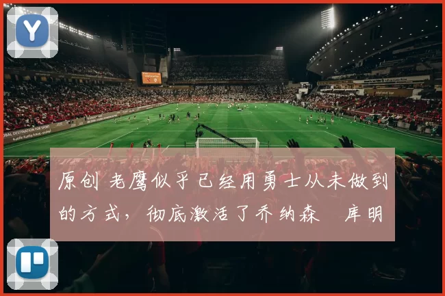 原创 老鹰似乎已经用勇士从未做到的方式，彻底激活了乔纳森・库明加