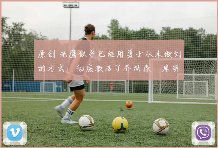 原创 老鹰似乎已经用勇士从未做到的方式，彻底激活了乔纳森・库明加