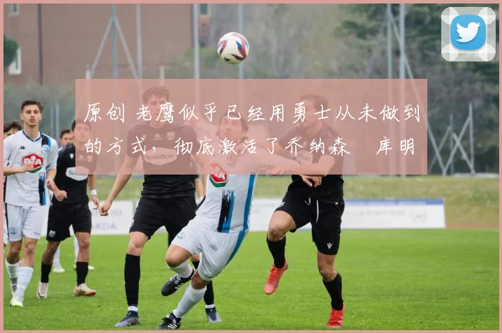 原创 老鹰似乎已经用勇士从未做到的方式，彻底激活了乔纳森・库明加