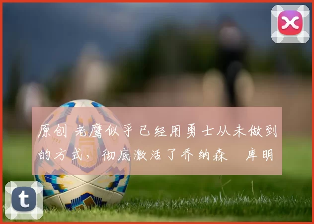 原创 老鹰似乎已经用勇士从未做到的方式，彻底激活了乔纳森・库明加