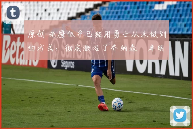 原创 老鹰似乎已经用勇士从未做到的方式，彻底激活了乔纳森・库明加