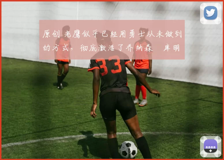 原创 老鹰似乎已经用勇士从未做到的方式，彻底激活了乔纳森・库明加